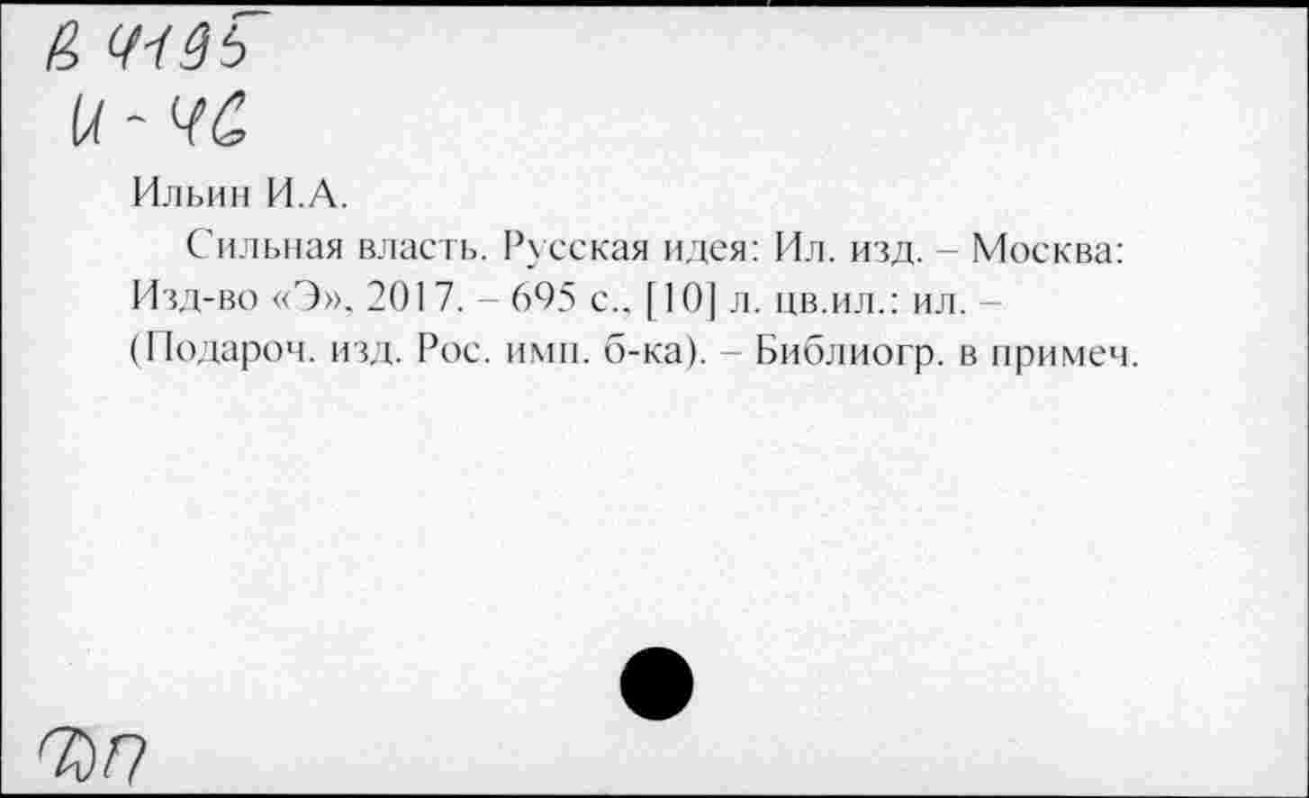 ﻿И 41ЗЬ и-чё
Ильин И.А.
Сильная власть. Русская идея: Ил. изд. - Москва: Изд-во «Э». 2017. 695 с.. [10] л. цв.ил.: ил. (Подароч. изд. Рос. ими. б-ка). - Библиогр. в примем.